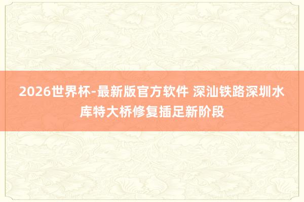 2026世界杯-最新版官方软件 深汕铁路深圳水库特大桥修复插足新阶段