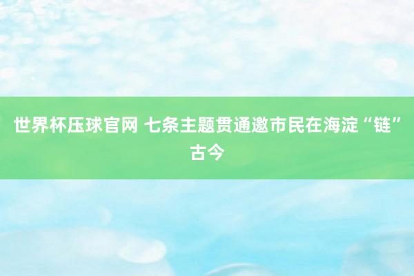 世界杯压球官网 七条主题贯通邀市民在海淀“链”古今