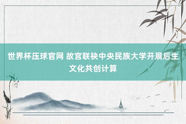 世界杯压球官网 故宫联袂中央民族大学开展后生文化共创计算