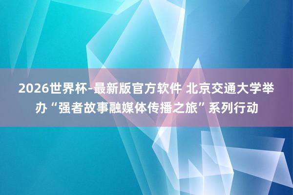 2026世界杯-最新版官方软件 北京交通大学举办“强者故事融媒体传播之旅”系列行动