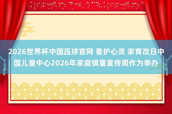 2026世界杯中国压球官网 看护心灵 家育改日中国儿童中心2026年家庭慎重宣传周作为举办