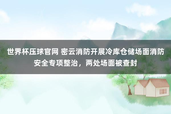 世界杯压球官网 密云消防开展冷库仓储场面消防安全专项整治,两处场面被查封