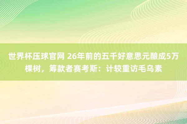 世界杯压球官网 26年前的五千好意思元酿成5万棵树,筹款者赛考斯:计较重访毛乌素
