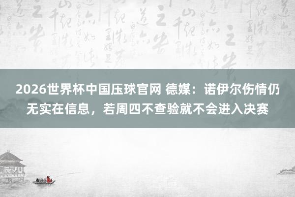 2026世界杯中国压球官网 德媒:诺伊尔伤情仍无实在信息,若周四不查验就不会进入决赛