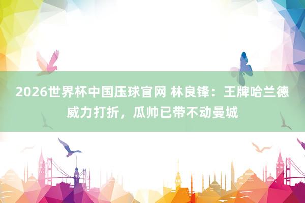 2026世界杯中国压球官网 林良锋:王牌哈兰德威力打折,瓜帅已带不动曼城
