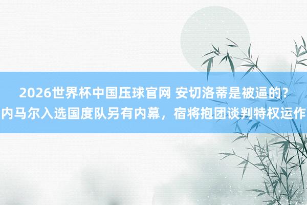 2026世界杯中国压球官网 安切洛蒂是被逼的?内马尔入选国度队另有内幕,宿将抱团谈判特权运作