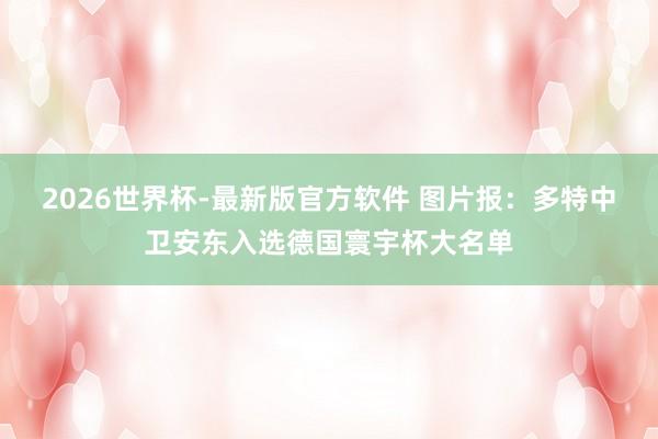 2026世界杯-最新版官方软件 图片报:多特中卫安东入选德国寰宇杯大名单