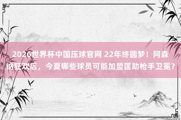 2026世界杯中国压球官网 22年终圆梦!阿森纳狂欢后,今夏哪些球员可能加盟匡助枪手卫冕?