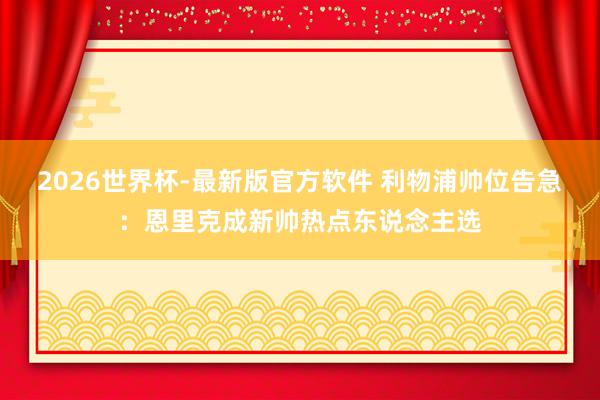 2026世界杯-最新版官方软件 利物浦帅位告急:恩里克成新帅热点东说念主选