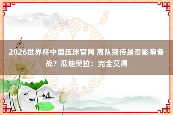 2026世界杯中国压球官网 离队别传是否影响备战?瓜迪奥拉:完全莫得