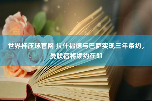 世界杯压球官网 拉什福德与巴萨实现三年条约，曼联宿将续约在即