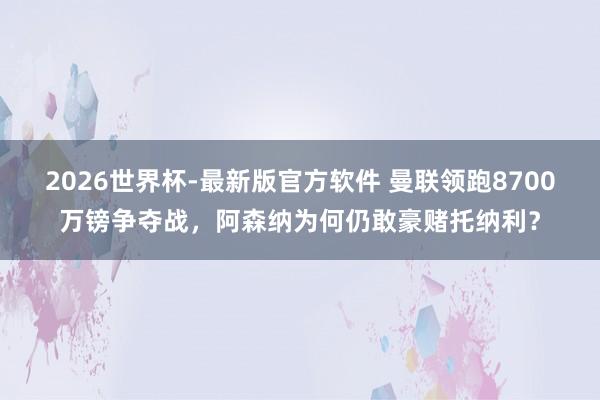 2026世界杯-最新版官方软件 曼联领跑8700万镑争夺战,阿森纳为何仍敢豪赌托纳利?