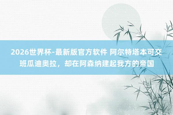 2026世界杯-最新版官方软件 阿尔特塔本可交班瓜迪奥拉,却在阿森纳建起我方的帝国