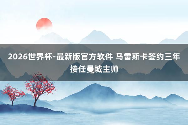 2026世界杯-最新版官方软件 马雷斯卡签约三年接任曼城主帅