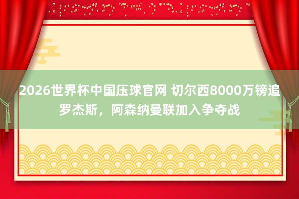 2026世界杯中国压球官网 切尔西8000万镑追罗杰斯,阿森纳曼联加入争夺战
