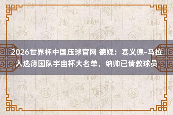 2026世界杯中国压球官网 德媒:赛义德-马拉入选德国队宇宙杯大名单,纳帅已请教球员
