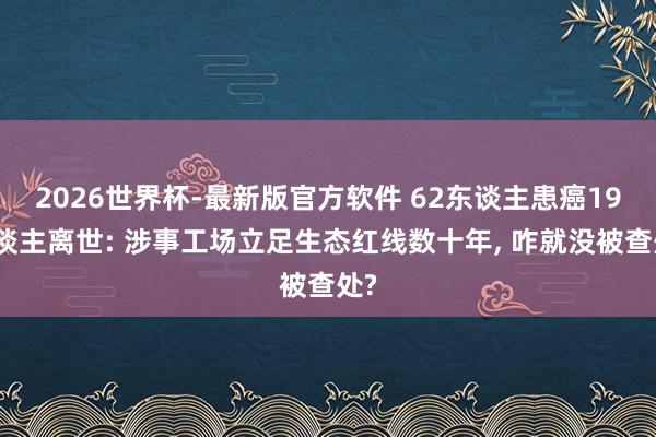 2026世界杯-最新版官方软件 62东谈主患癌19东谈主离世: 涉事工场立足生态红线数十年, 咋就没被查处?