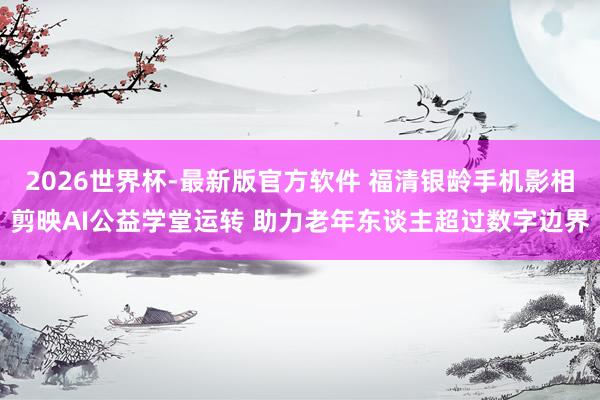 2026世界杯-最新版官方软件 福清银龄手机影相剪映AI公益学堂运转 助力老年东谈主超过数字边界