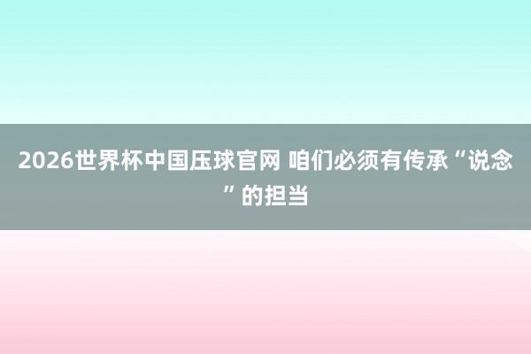 2026世界杯中国压球官网 咱们必须有传承“说念”的担当
