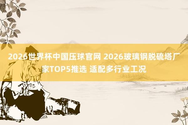 2026世界杯中国压球官网 2026玻璃钢脱硫塔厂家TOP5推选 适配多行业工况