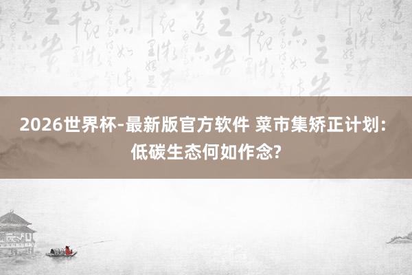 2026世界杯-最新版官方软件 菜市集矫正计划: 低碳生态何如作念?
