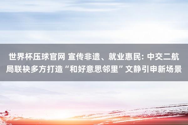 世界杯压球官网 宣传非遗、就业惠民: 中交二航局联袂多方打造“和好意思邻里”文静引申新场景