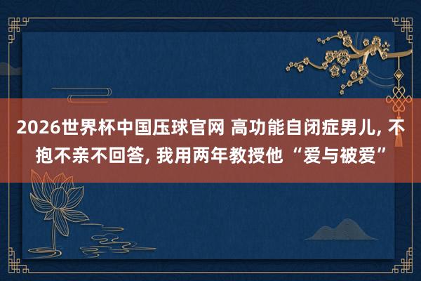 2026世界杯中国压球官网 高功能自闭症男儿， 不抱不亲不回答， 我用两年教授他 “爱与被爱”