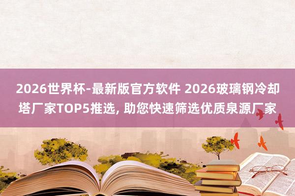 2026世界杯-最新版官方软件 2026玻璃钢冷却塔厂家TOP5推选, 助您快速筛选优质泉源厂家