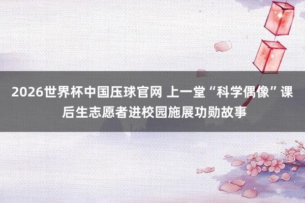 2026世界杯中国压球官网 上一堂“科学偶像”课 后生志愿者进校园施展功勋故事