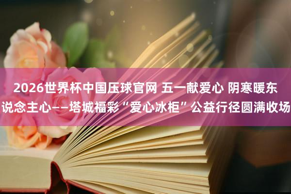 2026世界杯中国压球官网 五一献爱心 阴寒暖东说念主心——塔城福彩“爱心冰柜”公益行径圆满收场
