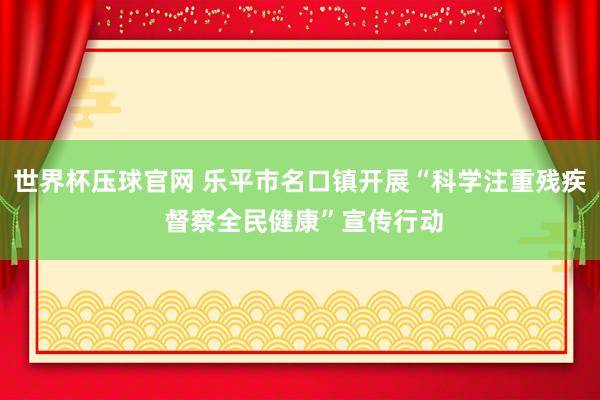 世界杯压球官网 乐平市名口镇开展“科学注重残疾 督察全民健康”宣传行动