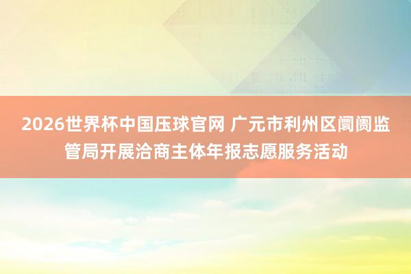 2026世界杯中国压球官网 广元市利州区阛阓监管局开展洽商主体年报志愿服务活动