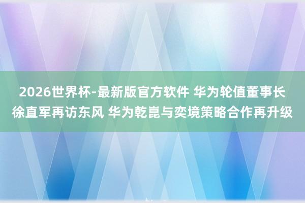2026世界杯-最新版官方软件 华为轮值董事长徐直军再访东风 华为乾崑与奕境策略合作再升级