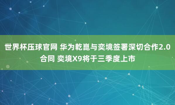 世界杯压球官网 华为乾崑与奕境签署深切合作2.0合同 奕境X9将于三季度上市