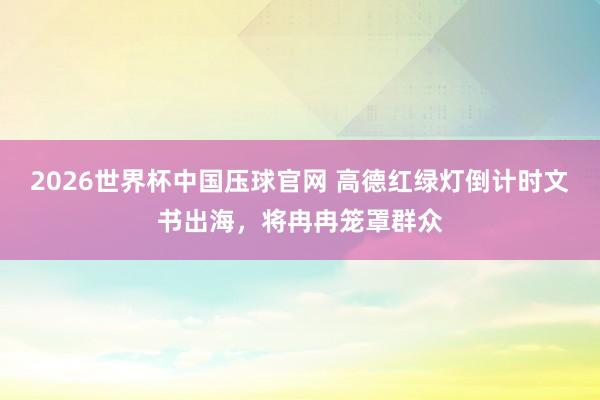 2026世界杯中国压球官网 高德红绿灯倒计时文书出海,将冉冉笼罩群众