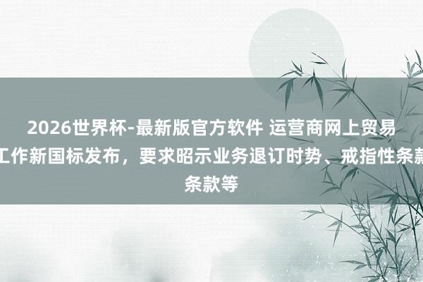2026世界杯-最新版官方软件 运营商网上贸易厅工作新国标发布,要求昭示业务退订时势、戒指性条款等