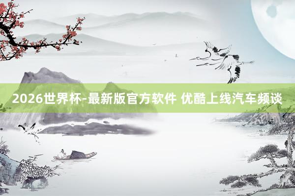 2026世界杯-最新版官方软件 优酷上线汽车频谈