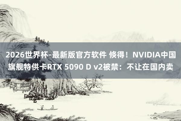 2026世界杯-最新版官方软件 倏得!NVIDIA中国旗舰特供卡RTX 5090 D v2被禁:不让在国内卖