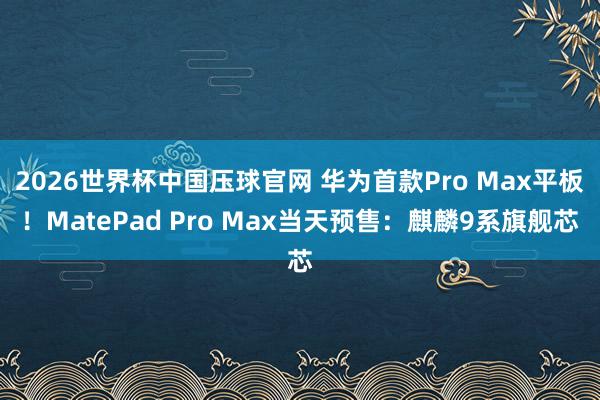 2026世界杯中国压球官网 华为首款Pro Max平板!MatePad Pro Max当天预售:麒麟9系旗舰芯