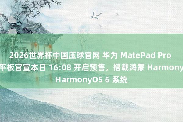 2026世界杯中国压球官网 华为 MatePad Pro Max 旗舰平板官宣本日 16:08 开启预售,搭载鸿蒙 HarmonyOS 6 系统