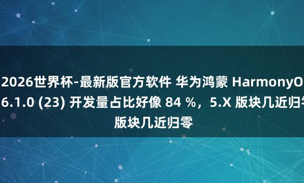 2026世界杯-最新版官方软件 华为鸿蒙 HarmonyOS 6.1.0 (23) 开发量占比好像 84 %,5.X 版块几近归零