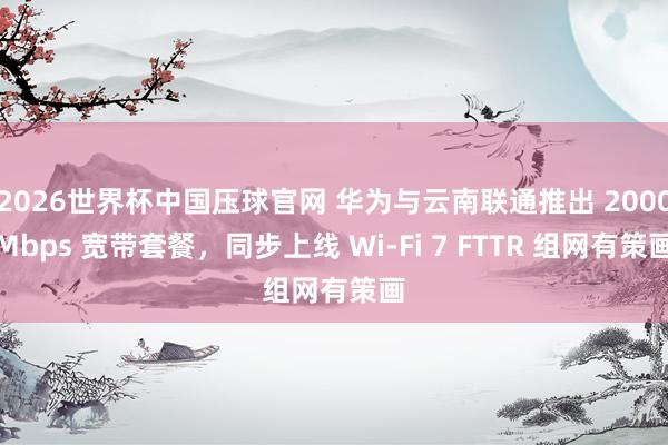 2026世界杯中国压球官网 华为与云南联通推出 2000Mbps 宽带套餐,同步上线 Wi-Fi 7 FTTR 组网有策画