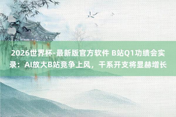 2026世界杯-最新版官方软件 B站Q1功绩会实录:AI放大B站竞争上风,干系开支将显赫增长