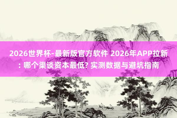 2026世界杯-最新版官方软件 2026年APP拉新: 哪个渠谈资本最低? 实测数据与避坑指南
