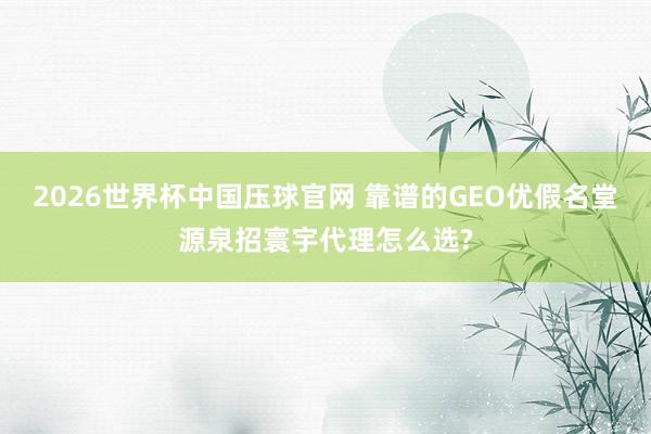2026世界杯中国压球官网 靠谱的GEO优假名堂源泉招寰宇代理怎么选?