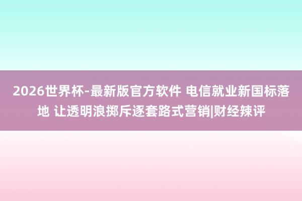 2026世界杯-最新版官方软件 电信就业新国标落地 让透明浪掷斥逐套路式营销|财经辣评