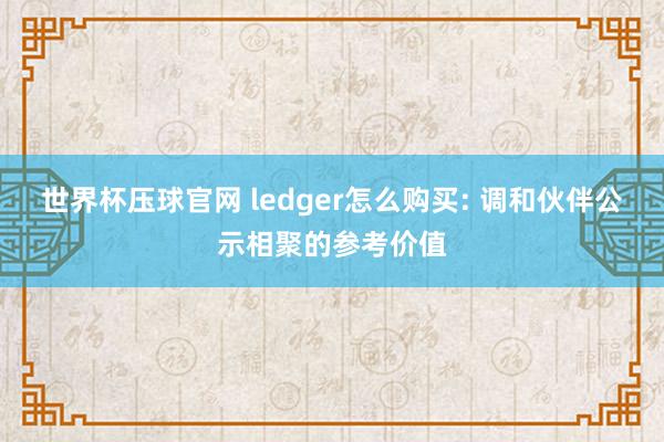 世界杯压球官网 ledger怎么购买: 调和伙伴公示相聚的参考价值