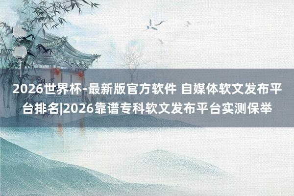 2026世界杯-最新版官方软件 自媒体软文发布平台排名|2026靠谱专科软文发布平台实测保举