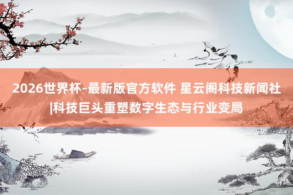 2026世界杯-最新版官方软件 星云阁科技新闻社|科技巨头重塑数字生态与行业变局