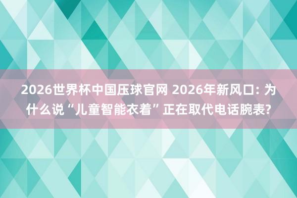 2026世界杯中国压球官网 2026年新风口: 为什么说“儿童智能衣着”正在取代电话腕表?